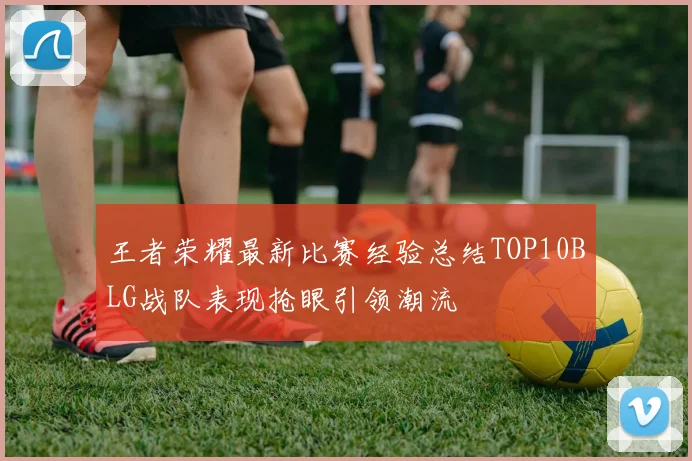 王者荣耀最新比赛经验总结TOP10BLG战队表现抢眼引领潮流